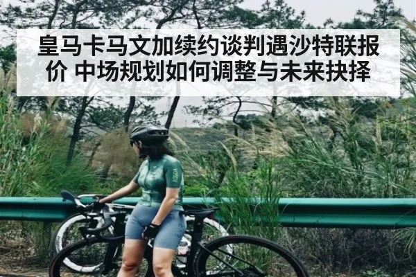 皇马卡马文加续约谈判遇沙特联报价 中场规划如何调整与未来抉择