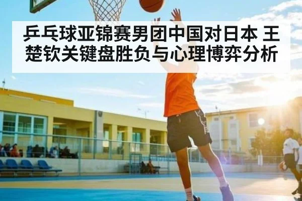 乒乓球亚锦赛男团中国对日本 王楚钦关键盘胜负与心理博弈分析
