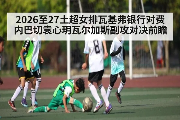 2026至27土超女排瓦基弗银行对费内巴切袁心玥瓦尔加斯副攻对决前瞻